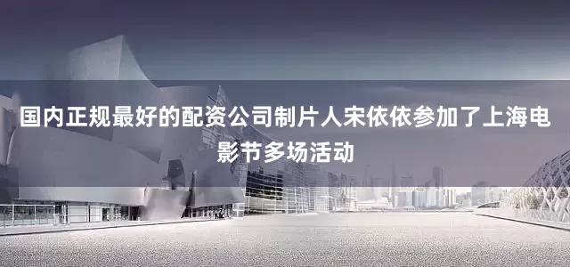 国内正规最好的配资公司制片人宋依依参加了上海电影节多场活动