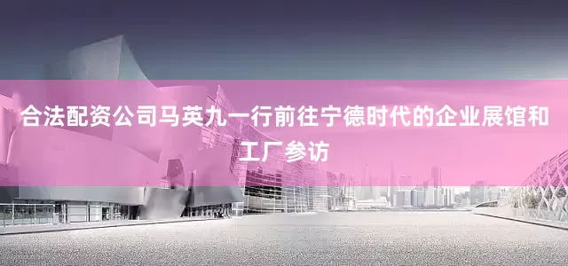 合法配资公司马英九一行前往宁德时代的企业展馆和工厂参访