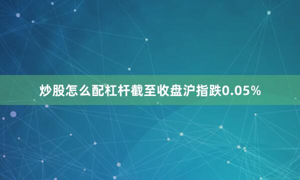炒股怎么配杠杆截至收盘沪指跌0.05%
