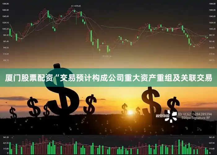厦门股票配资“交易预计构成公司重大资产重组及关联交易