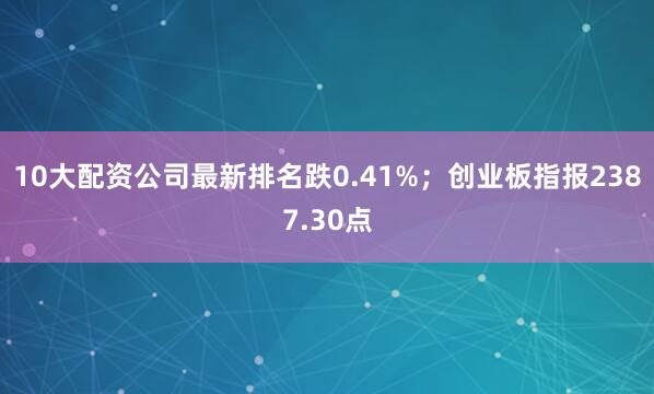 10大配资公司最新排名跌0.41%；创业板指报2387.30点