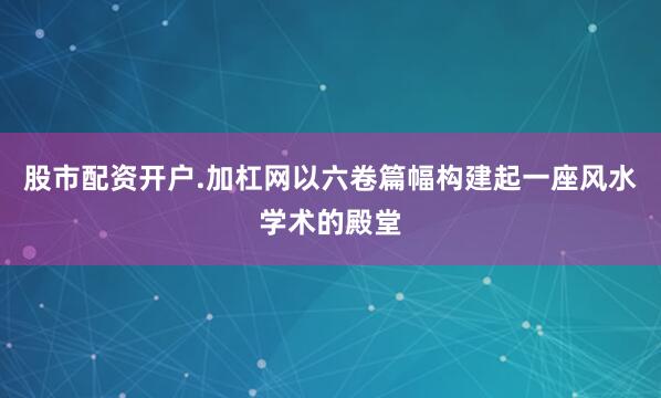 股市配资开户.加杠网以六卷篇幅构建起一座风水学术的殿堂