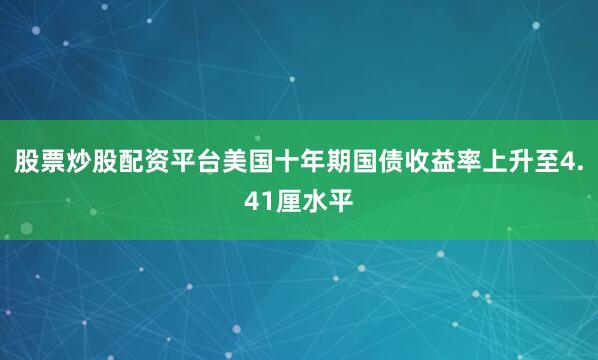 股票炒股配资平台美国十年期国债收益率上升至4.41厘水平