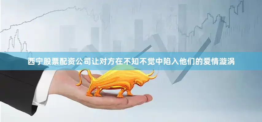 西宁股票配资公司让对方在不知不觉中陷入他们的爱情漩涡