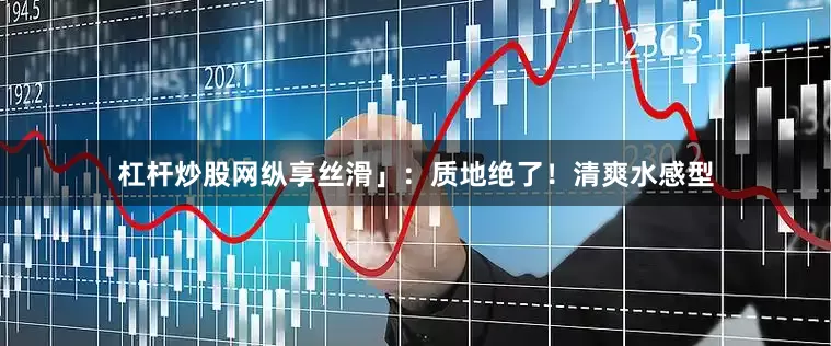 杠杆炒股网纵享丝滑」：质地绝了！清爽水感型