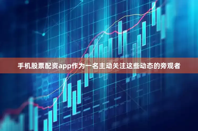 手机股票配资app作为一名主动关注这些动态的旁观者