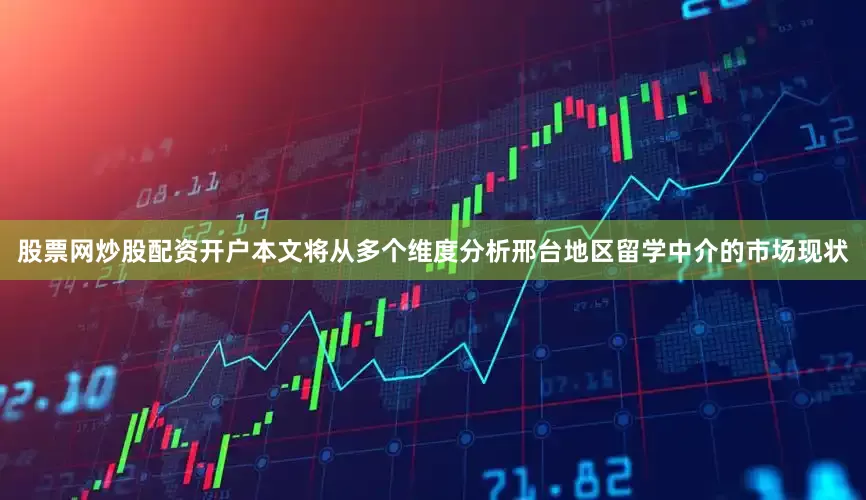 股票网炒股配资开户本文将从多个维度分析邢台地区留学中介的市场现状
