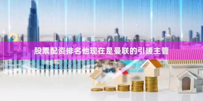 股票配资排名他现在是曼联的引援主管