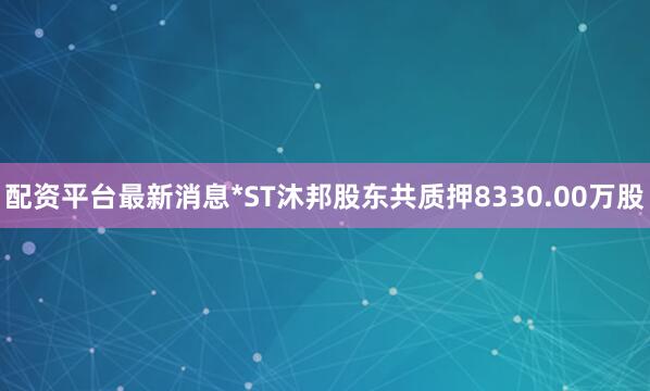 配资平台最新消息*ST沐邦股东共质押8330.00万股