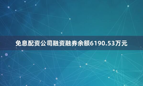 免息配资公司融资融券余额6190.53万元